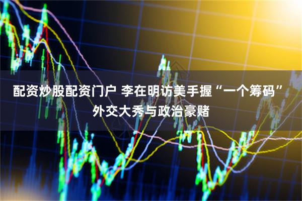 配资炒股配资门户 李在明访美手握“一个筹码” 外交大秀与政治豪赌
