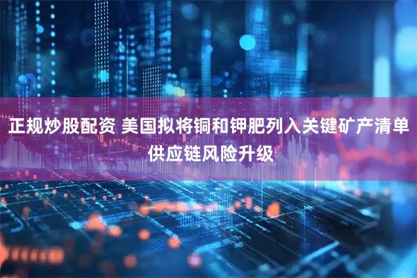 正规炒股配资 美国拟将铜和钾肥列入关键矿产清单 供应链风险升级