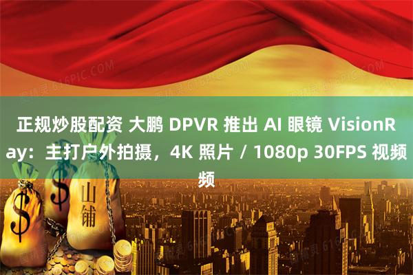 正规炒股配资 大鹏 DPVR 推出 AI 眼镜 VisionRay：主打户外拍摄，4K 照片 / 1080p 30FPS 视频