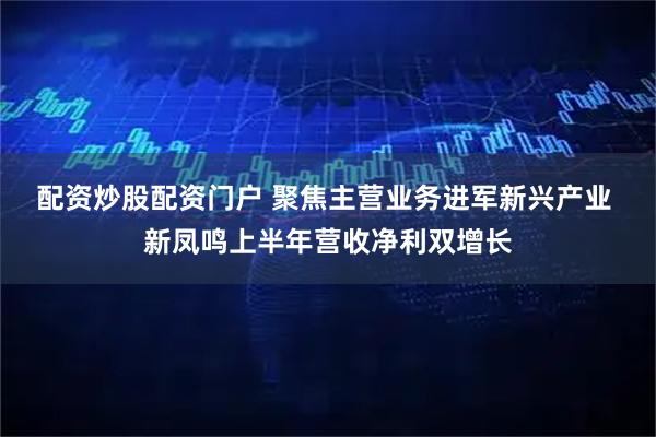 配资炒股配资门户 聚焦主营业务进军新兴产业 新凤鸣上半年营收净利双增长