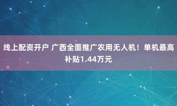 线上配资开户 广西全面推广农用无人机！单机最高补贴1.44万元