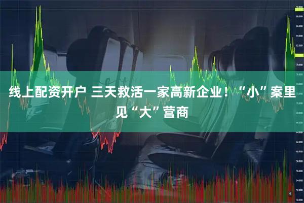 线上配资开户 三天救活一家高新企业！“小”案里见“大”营商