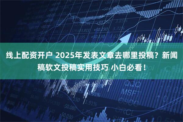线上配资开户 2025年发表文章去哪里投稿？新闻稿软文投稿实用技巧 小白必看！
