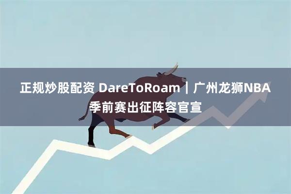 正规炒股配资 DareToRoam｜广州龙狮NBA季前赛出征阵容官宣