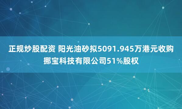 正规炒股配资 阳光油砂拟5091.945万港元收购挪宝科技有限公司51%股权
