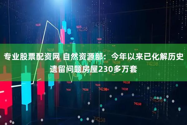 专业股票配资网 自然资源部：今年以来已化解历史遗留问题房屋230多万套
