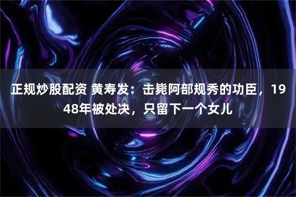 正规炒股配资 黄寿发：击毙阿部规秀的功臣，1948年被处决，只留下一个女儿