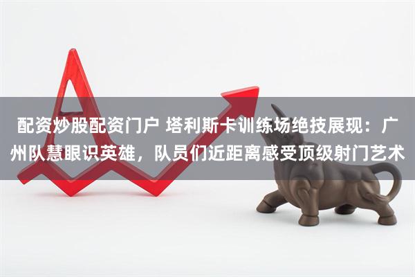 配资炒股配资门户 塔利斯卡训练场绝技展现：广州队慧眼识英雄，队员们近距离感受顶级射门艺术