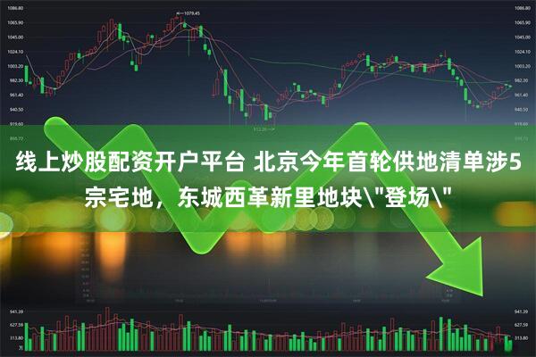 线上炒股配资开户平台 北京今年首轮供地清单涉5宗宅地，东城西革新里地块＂登场＂