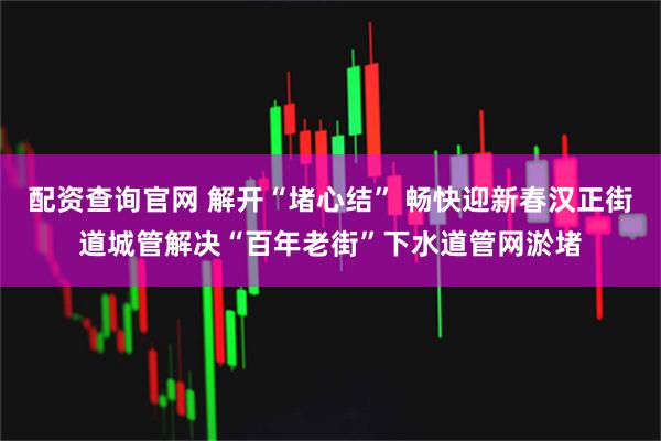 配资查询官网 解开“堵心结” 畅快迎新春汉正街道城管解决“百年老街”下水道管网淤堵