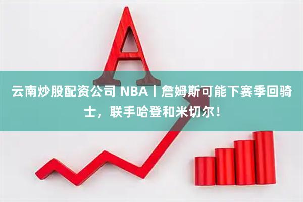 云南炒股配资公司 NBA丨詹姆斯可能下赛季回骑士，联手哈登和米切尔！
