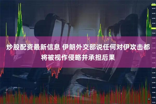 炒股配资最新信息 伊朗外交部说任何对伊攻击都将被视作侵略并承担后果