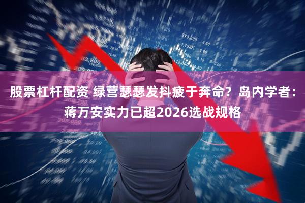股票杠杆配资 绿营瑟瑟发抖疲于奔命？岛内学者：蒋万安实力已超2026选战规格