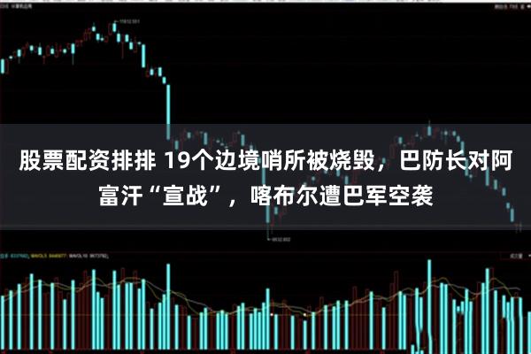 股票配资排排 19个边境哨所被烧毁，巴防长对阿富汗“宣战”，喀布尔遭巴军空袭