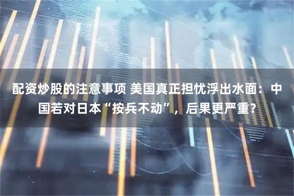 配资炒股的注意事项 美国真正担忧浮出水面：中国若对日本“按兵不动”，后果更严重？