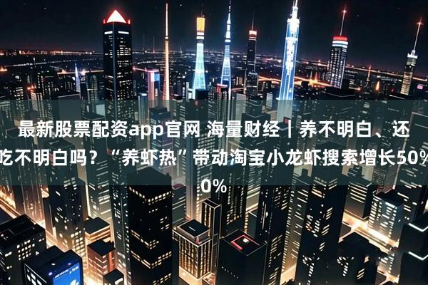 最新股票配资app官网 海量财经｜养不明白、还吃不明白吗？“养虾热”带动淘宝小龙虾搜索增长50%