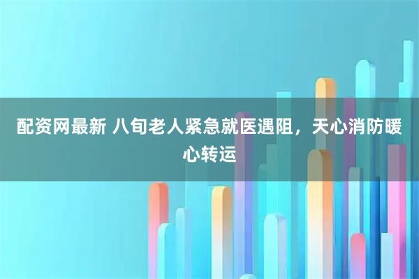 配资网最新 八旬老人紧急就医遇阻，天心消防暖心转运