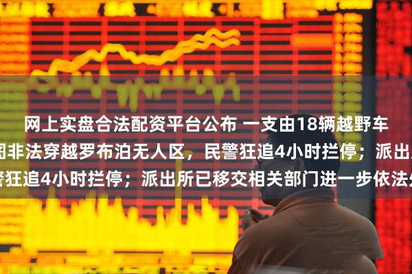 网上实盘合法配资平台公布 一支由18辆越野车、28人组成的车队企图非法穿越罗布泊无人区，民警狂追4小时拦停；派出所已移交相关部门进一步依法处理