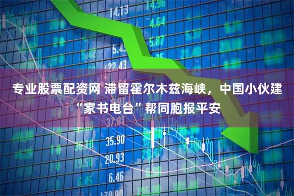 专业股票配资网 滞留霍尔木兹海峡，中国小伙建“家书电台”帮同胞报平安