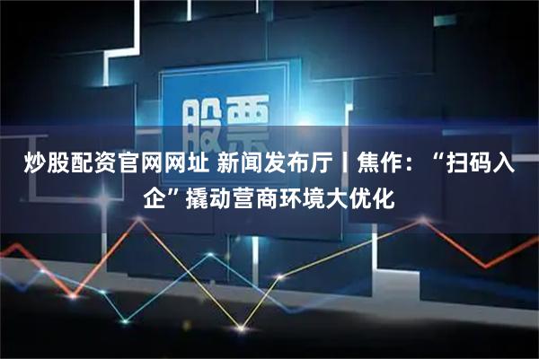 炒股配资官网网址 新闻发布厅丨焦作：“扫码入企”撬动营商环境大优化