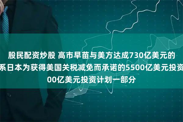 股民配资炒股 高市早苗与美方达成730亿美元的投资项目，系日本为获得美国关税减免而承诺的5500亿美元投资计划一部分