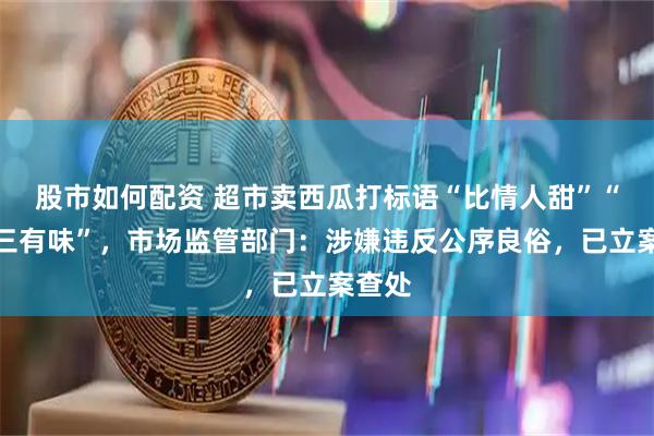 股市如何配资 超市卖西瓜打标语“比情人甜”“比小三有味”，市场监管部门：涉嫌违反公序良俗，已立案查处