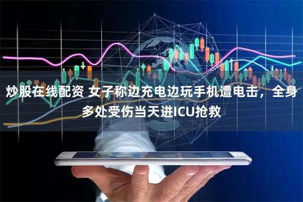 炒股在线配资 女子称边充电边玩手机遭电击，全身多处受伤当天进ICU抢救