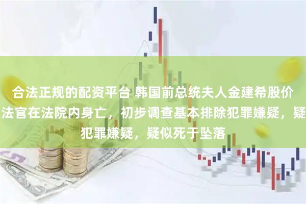 合法正规的配资平台 韩国前总统夫人金建希股价操纵案二审法官在法院内身亡，初步调查基本排除犯罪嫌疑，疑似死于坠落