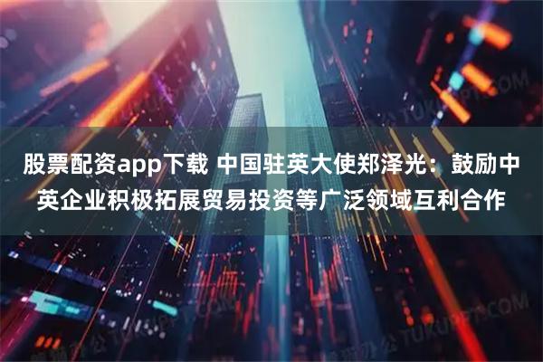 股票配资app下载 中国驻英大使郑泽光：鼓励中英企业积极拓展贸易投资等广泛领域互利合作