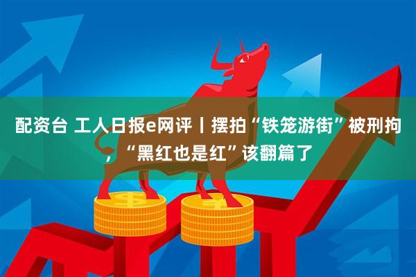 配资台 工人日报e网评丨摆拍“铁笼游街”被刑拘，“黑红也是红”该翻篇了