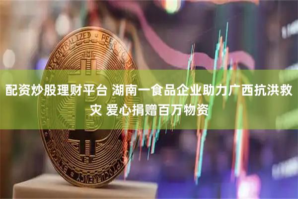 配资炒股理财平台 湖南一食品企业助力广西抗洪救灾 爱心捐赠百万物资