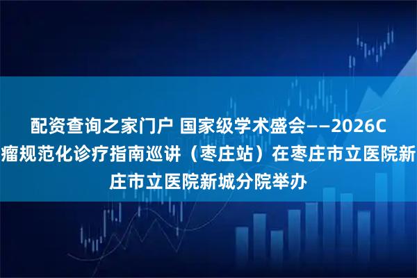 配资查询之家门户 国家级学术盛会——2026CSCO妇科肿瘤规范化诊疗指南巡讲（枣庄站）在枣庄市立医院新城分院举办