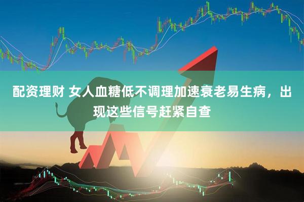 配资理财 女人血糖低不调理加速衰老易生病，出现这些信号赶紧自查
