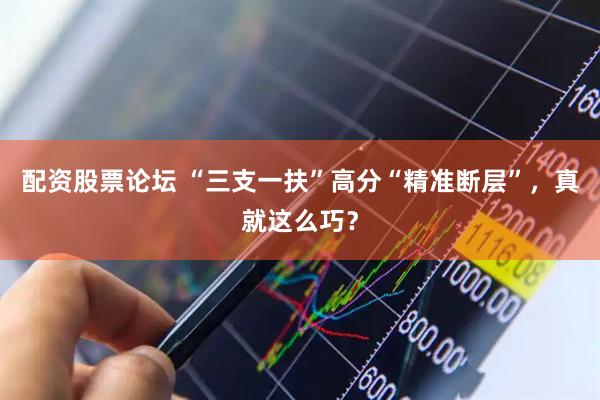 配资股票论坛 “三支一扶”高分“精准断层”，真就这么巧？
